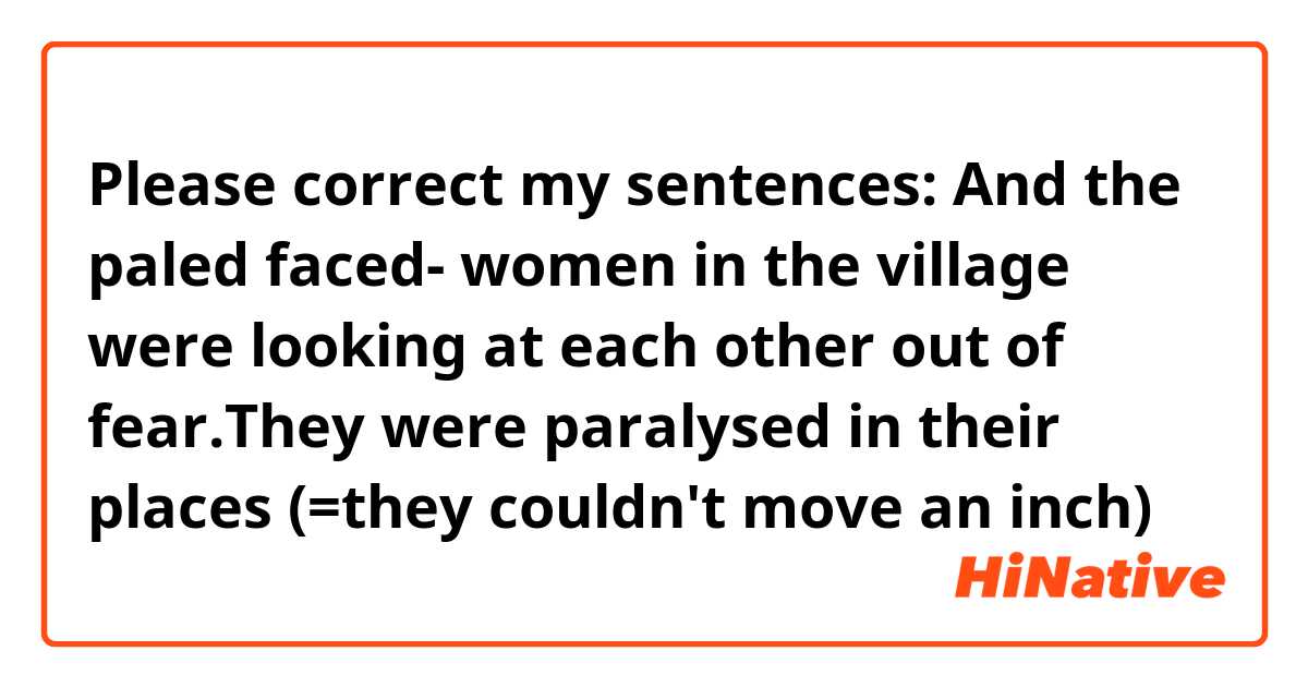 Please correct my sentences:

And the paled faced- women in the village were looking at each other out of fear.They were paralysed in their places (=they couldn't move  an inch)