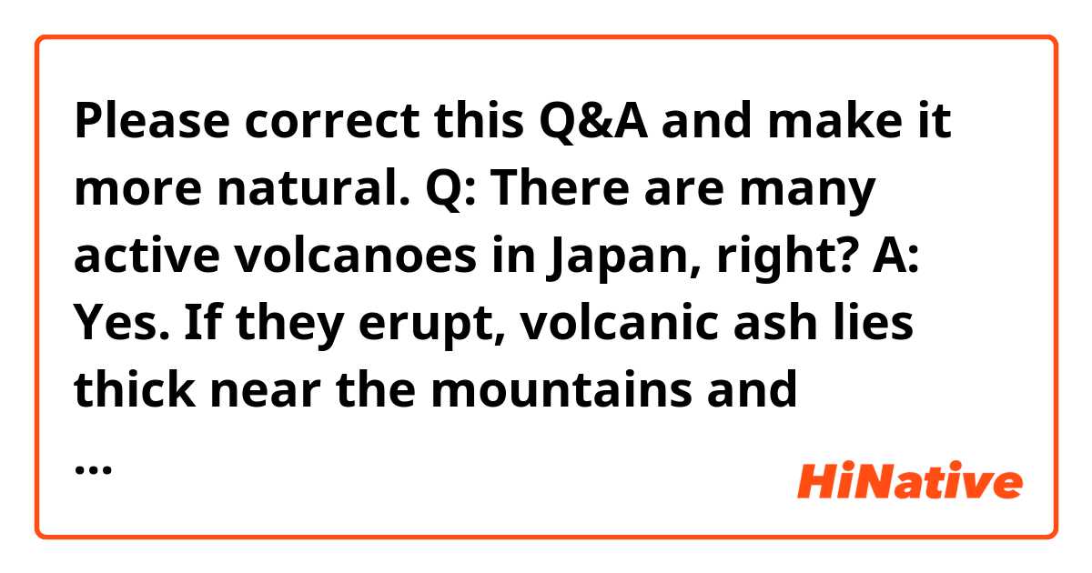 Please correct this Q&A and make it more natural.

Q: There are many active volcanoes in Japan, right?

A: Yes. If they erupt, volcanic ash lies thick near the mountains and negatively affects human health and crops. However, geothermal power that uses volcanic heat is gathering attention as renewable energy. It will be very helpful for Japan that is relying on a lot of energy to be imported.

