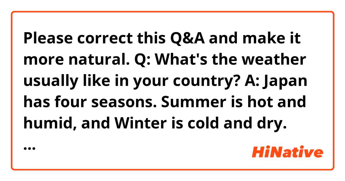 Please correct this Q&A and make it more natural.

Q: What's the weather usually like in your country?

A: Japan has four seasons. Summer is hot and humid, and Winter is cold and dry. Spring and Fall are in the middle. Japan has a rainy season just before Summer, and some typhoons come to Japan during the late Summer and early Fall. Whether it snows or not in Winter depends on the region.