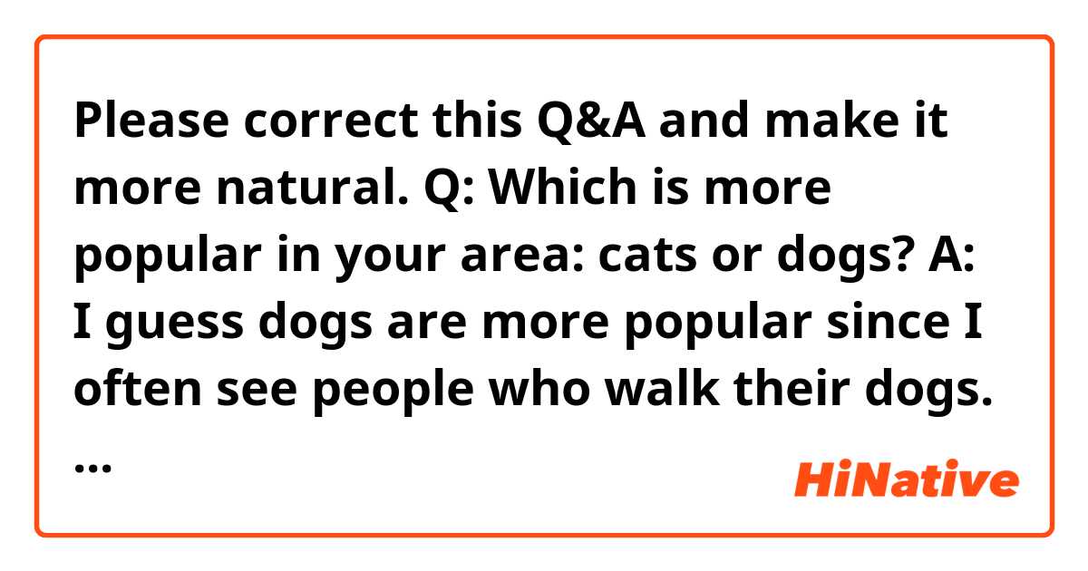 Please correct this Q&A and make it more natural.

Q: Which is more popular in your area: cats or dogs?

A: I guess dogs are more popular since I often see people who walk their dogs. Speaking of, I've been tired of them. I sleep at night while opening the window and closing the screen to let in cool air. Due to that, the conversation between dog owners and the barking of the dogs can be heard distinctly through the screen. They always wake me up early in the morning. Give me a break!