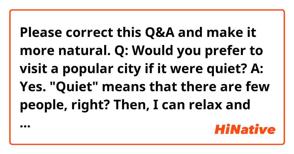 Please correct this Q&A and make it more natural.

Q: Would you prefer to visit a popular city if it were quiet?

A: Yes. "Quiet" means that there are few people, right? Then, I can relax and enjoy sightseeing there. It would be nice to see exhibits in a famous museum comfortably and eat delicious food at a popular restaurant without waiting in a long line.