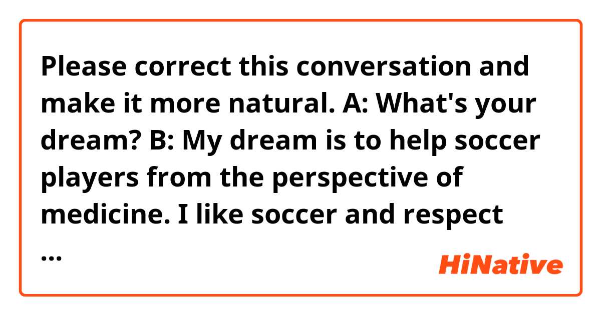 Please correct this conversation and make it more natural.

A: What's your dream?

B: My dream is to help soccer players from the perspective of medicine. I like soccer and respect soccer players. I couldn't become a soccer player but I'm thinking that it would be nice to work in a job that involves soccer, especially in respect of medicine because I'm studying medical techniques at university and I feel it's rewarding to involve medicine and help someone. Actually, there is a Japanese medical company that supports soccer players in a big club like Manchester United. It's ideal to work in that department, support them in the field, see their play, and at last, be appreciated by them. To achieve this, I have to communicate with them in English, which is one of the reasons I study English.