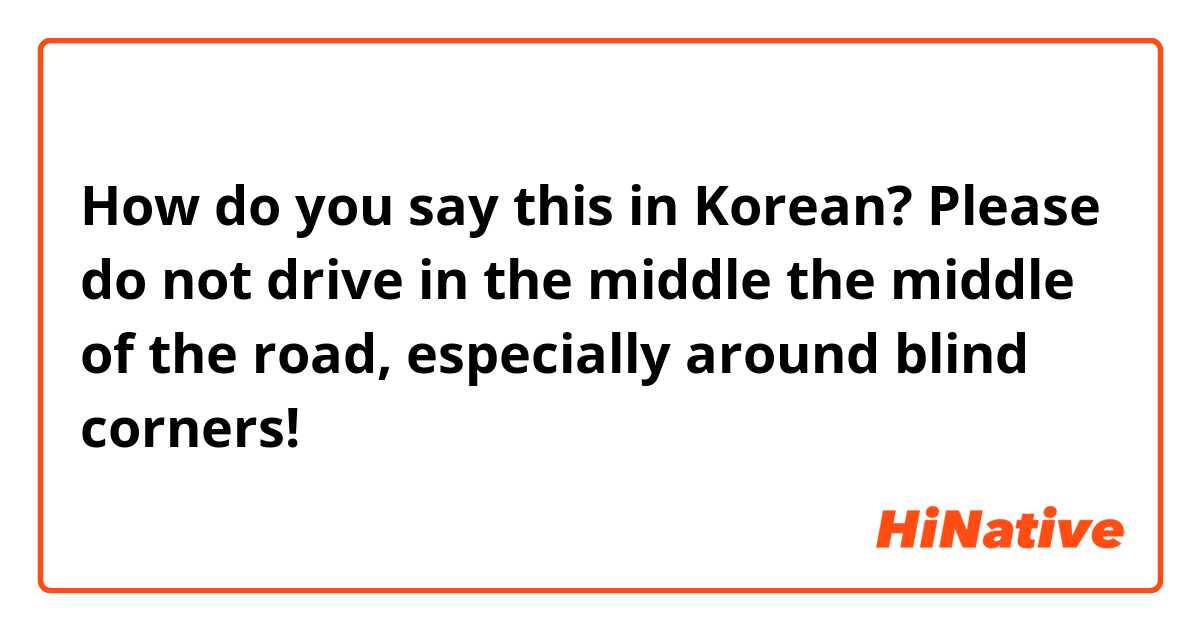 How do you say this in Korean? Please do not drive in the middle the middle of the road, especially around blind corners!