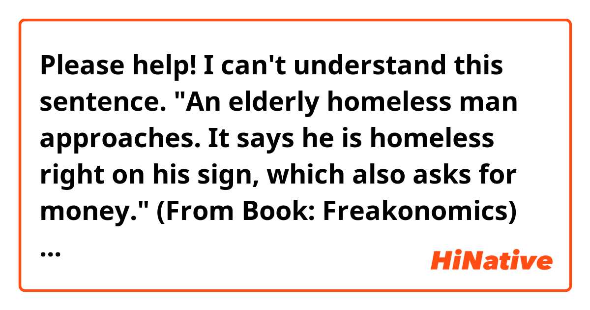 Please help! I can't understand this sentence. 
"An elderly homeless man approaches. It says he is homeless right on his sign, which also asks for money." (From Book: Freakonomics)
What does "it" refer to? And what does "right on his sign" mean?