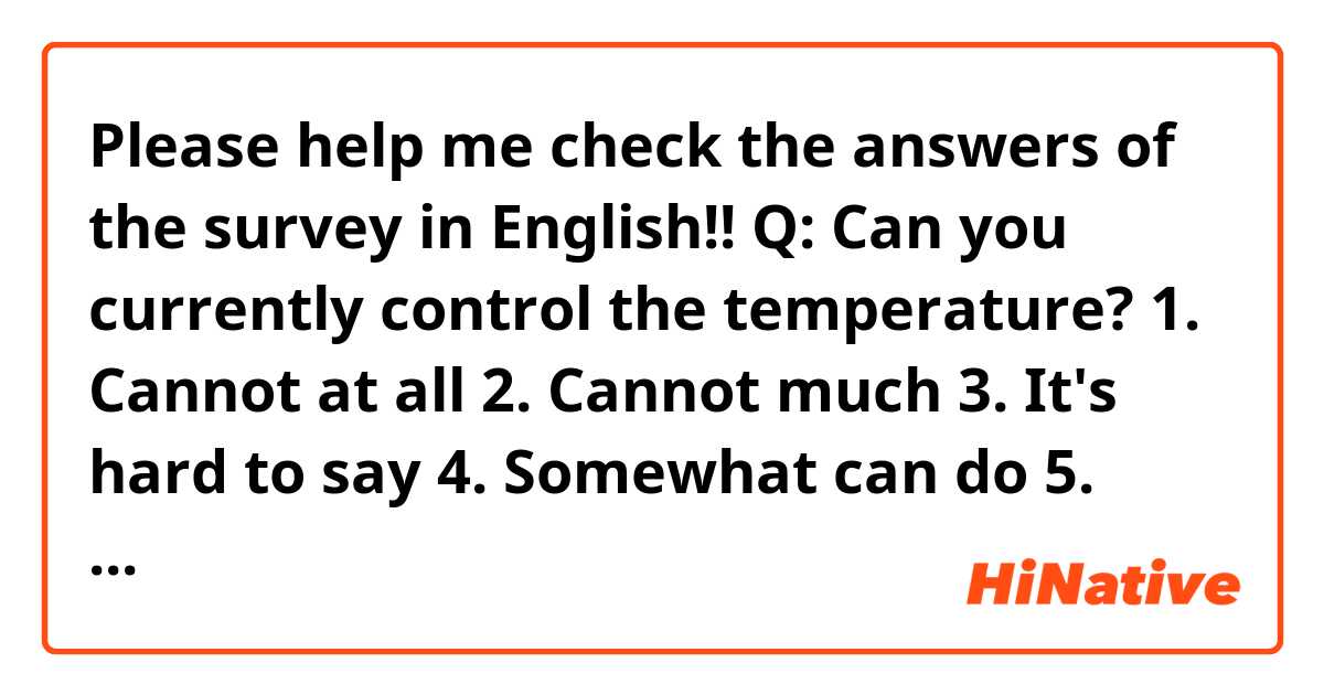 Please help me check the answers of the survey in English!!
Q: Can you currently control the temperature?
1. Cannot at all
2. Cannot much
3. It's hard to say
4. Somewhat can do
5. Can do very well