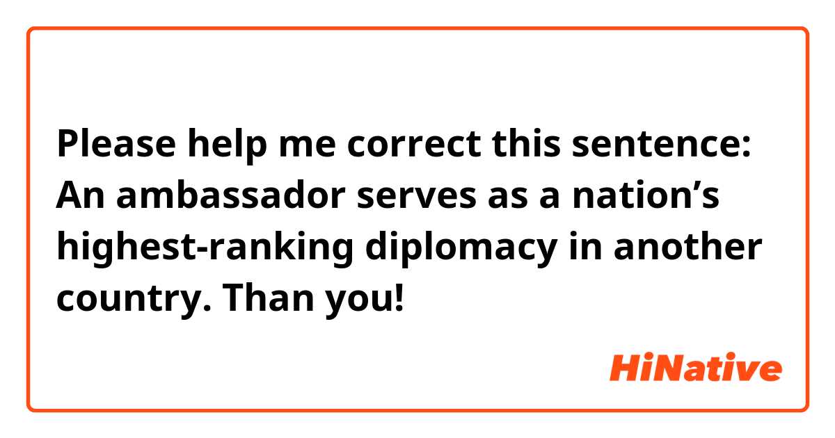 Please help me correct this sentence:
An ambassador serves as a nation’s highest-ranking diplomacy in another country. 

Than you!