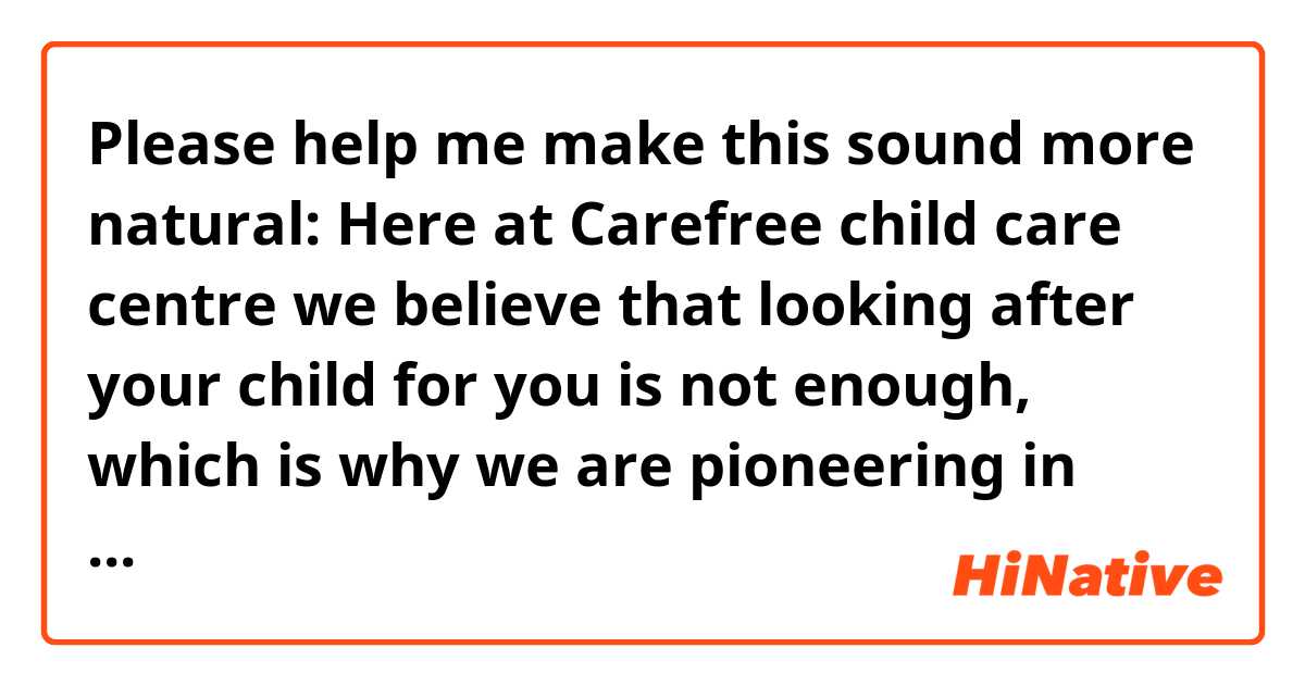 Please help me make this sound more natural:

Here at Carefree child care centre we believe that  looking after your child for you is not enough, which is why we are pioneering in establishing an institution that proactively strives to make it a growth opportunity for your kids so that they can excel in their adult lives and we will do that by catering personalised services, which will include but are not limited to....