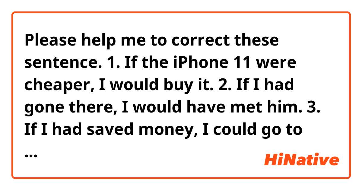 Please help me to correct these sentence. 

1. If the iPhone 11 were cheaper, I would buy it.
2. If I had gone there, I would have met him.
3. If I had saved money, I could go to the concert now.
4. If I hadn't talked that to her, we would be still friend now. 
5. There are many artists or idols in Korea have been subject to attacks of depression, because they are been suffering from verbal attacks from netizens.
Some artists or idols were beated by attacks of depression and chose suicide. 
If there had been no verbal attacks, they would be still alive now.
