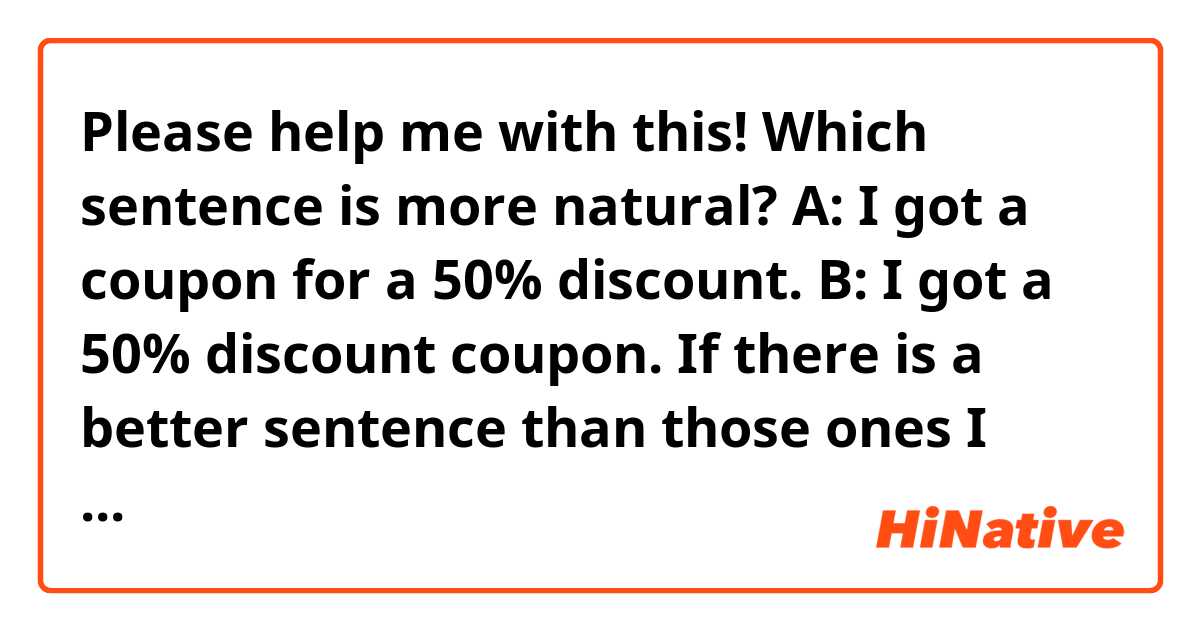 Please help me with this!
Which sentence is more natural?

A: I got a coupon for a 50% discount.
B: I got a 50% discount coupon.

If there is a better sentence than those ones I wrote above, please let me know. 

Thank you!