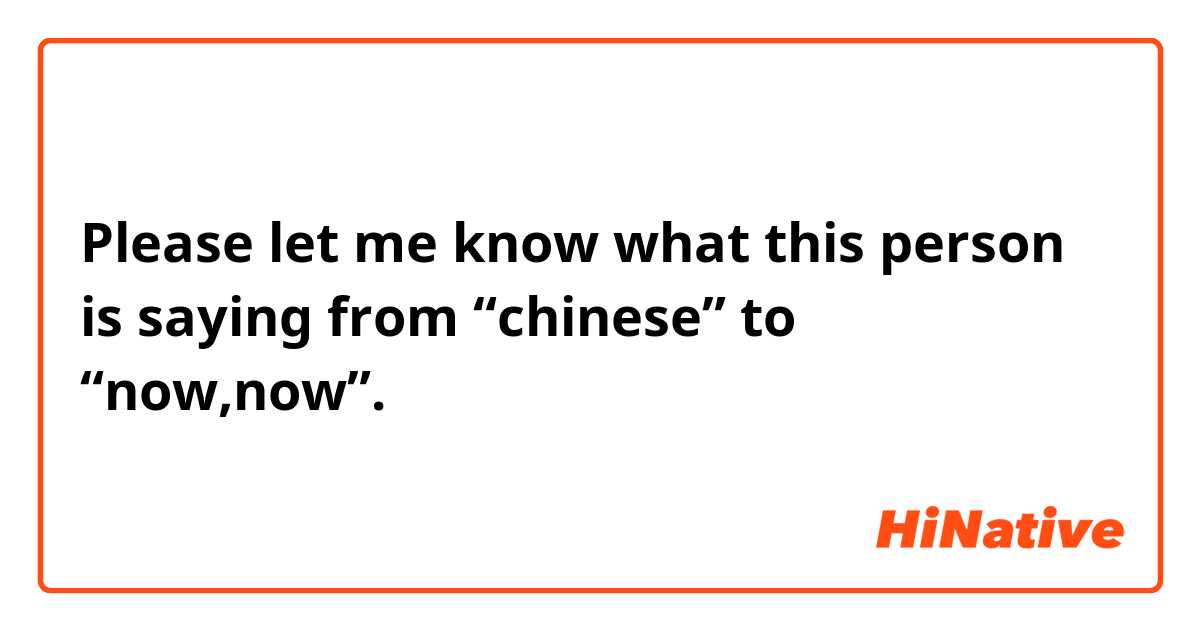 Please let me know what this person is saying from “chinese” to “now,now”.