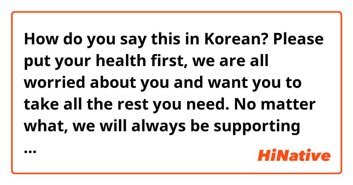 How do you say this in Korean? Please put your health first, we are all worried about you and want you to take all the rest you need. No matter what, we will always be supporting you. Wishing you all the best always