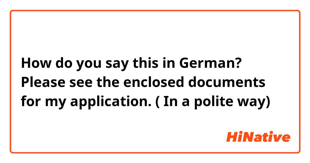 How do you say this in German? Please see the enclosed documents for my application. ( In a polite way)