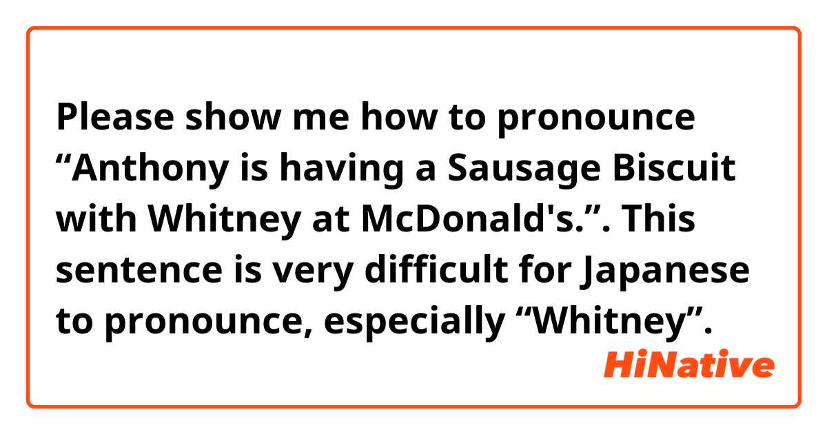 Please show me how to pronounce “Anthony is having a Sausage Biscuit with Whitney at McDonald's.”.

This sentence is very difficult for Japanese to pronounce, especially “Whitney”.