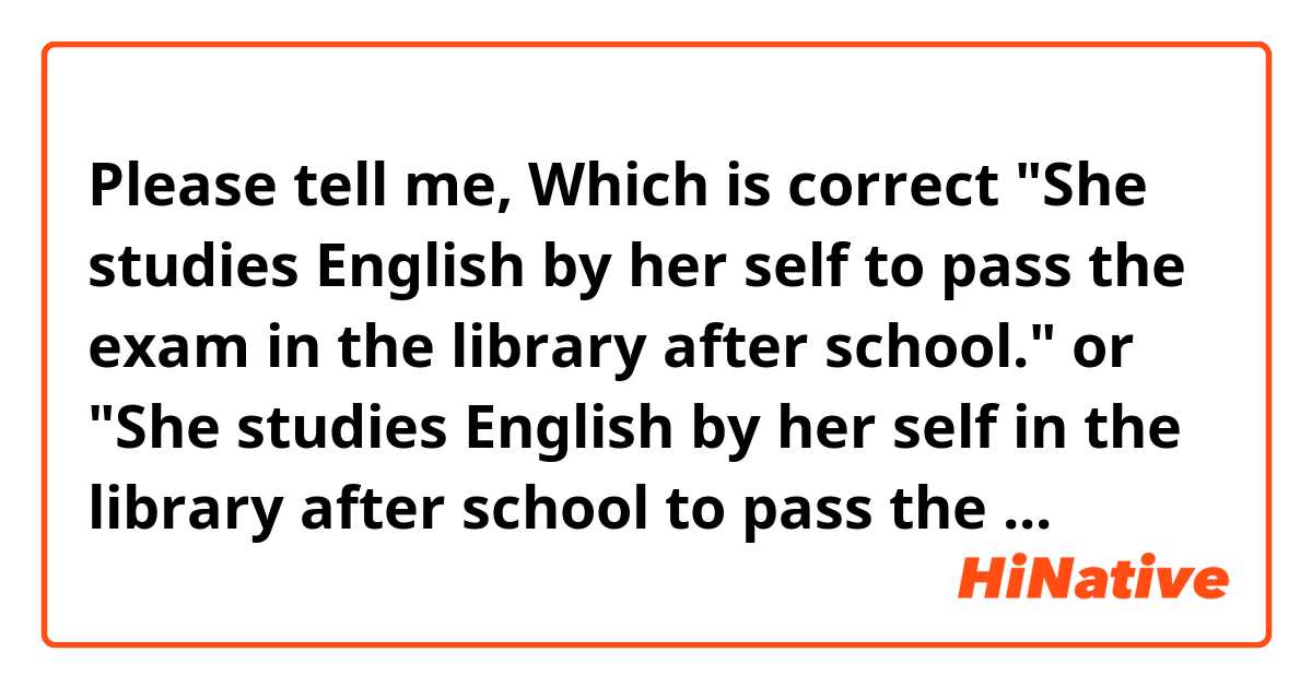 Please tell me,  Which is correct  

"She studies English by her self to pass the exam in the library after school." 

or 

"She studies English by her self in the library after school to pass the exam."?