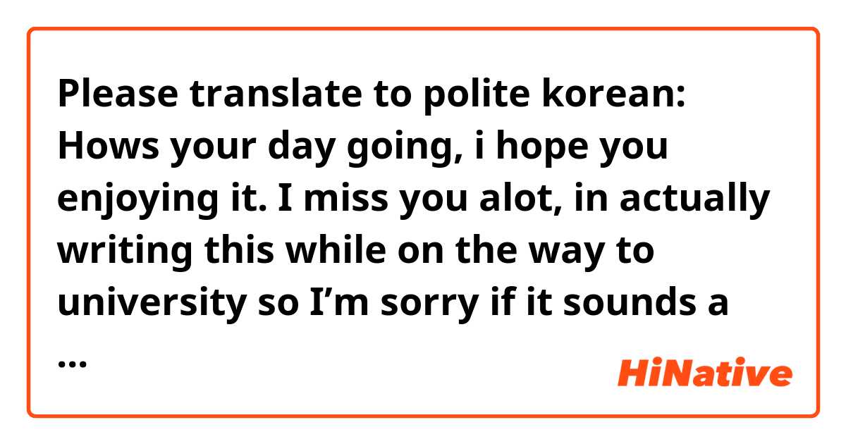 Please translate to polite korean:

Hows your day going, i hope you enjoying it. I miss you alot, in actually writing this while on the way to university so I’m sorry if it sounds a little weird, I’m half asleep. 

I’ve been listening to alot of new music for the past few months, its mostly alot of rap, i wonder if you like rap. If you do ill recommend you some songs. 

You haven’t been posting much on twitter so i just hope that you’re ok. I always only care that you’re doing well. Love and miss you always. 