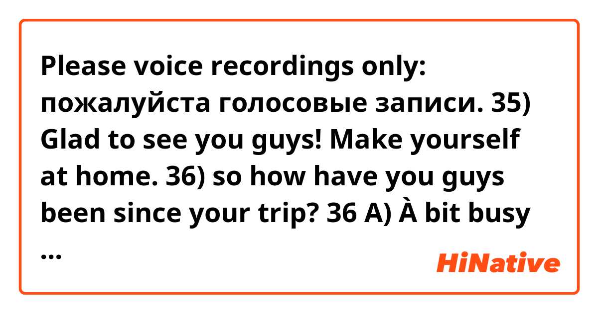 Please voice recordings only:
 пожалуйста голосовые записи.

35) Glad to see you guys! Make yourself at home.
36) so how have you guys been since your trip?
36 A) À bit busy with work, but good.
37) Talking about work, I need to buy a ticket to France tomorrow, could you guys tell me which is the best and nearest airport to take? 