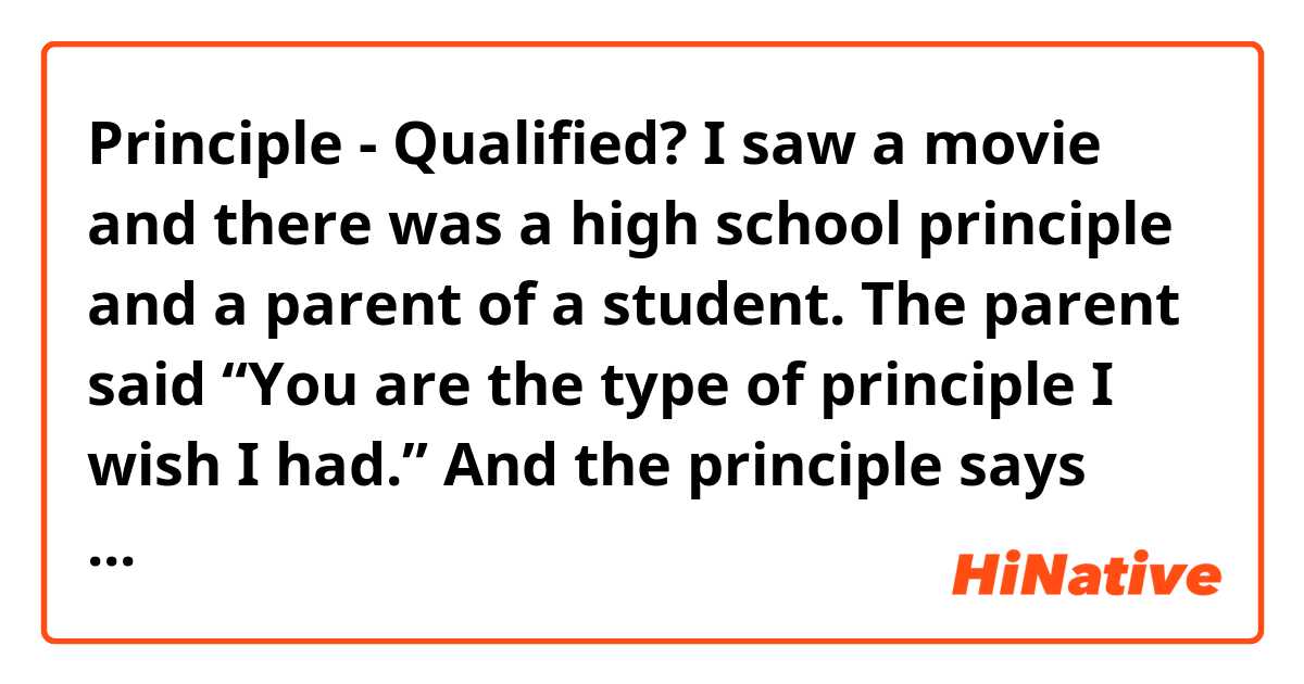 Principle - Qualified?

I saw a movie and there was a high school principle and a parent of a student. 

The parent said “You are the type of principle I wish I had.” And the principle says “Qualified?” Then the parent says “Yes, that too.” And they both laugh. 

What does it mean?