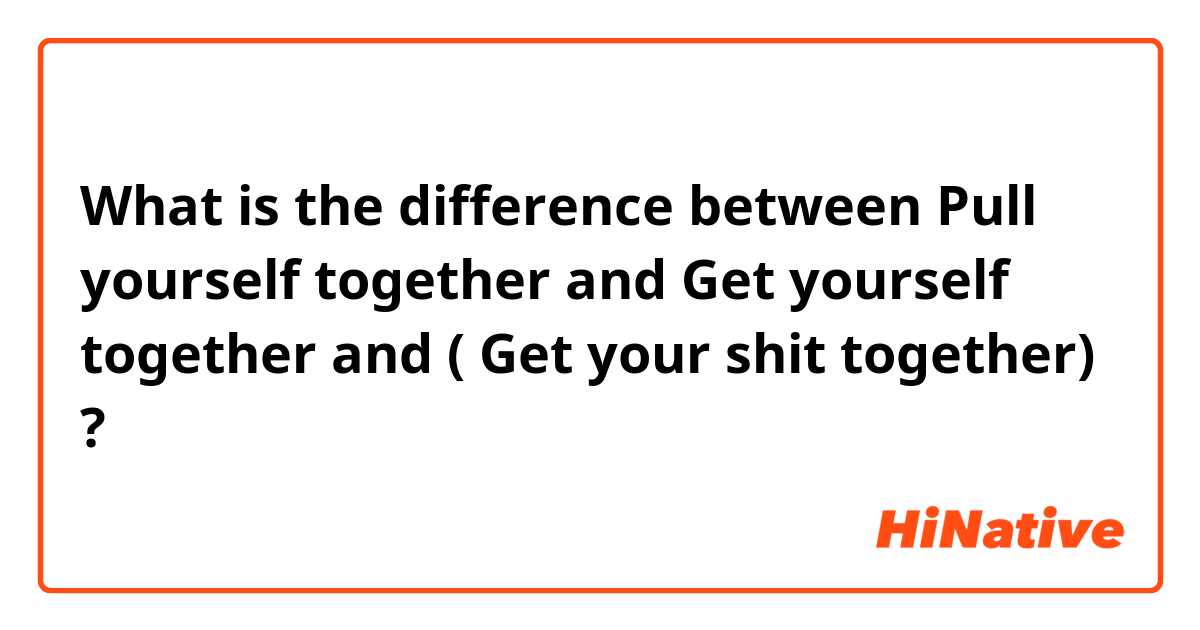 What is the difference between Pull yourself together  and Get yourself together and  ( Get your shit together) ?