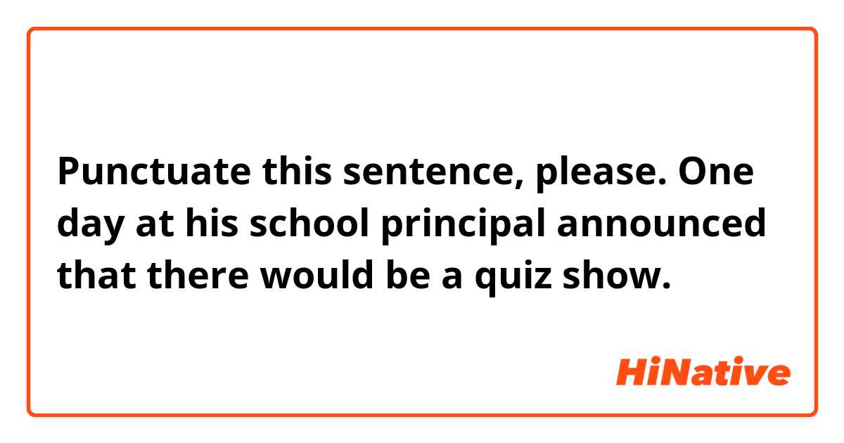 Punctuate this sentence, please.

One day at his school principal announced that there would be a quiz show.