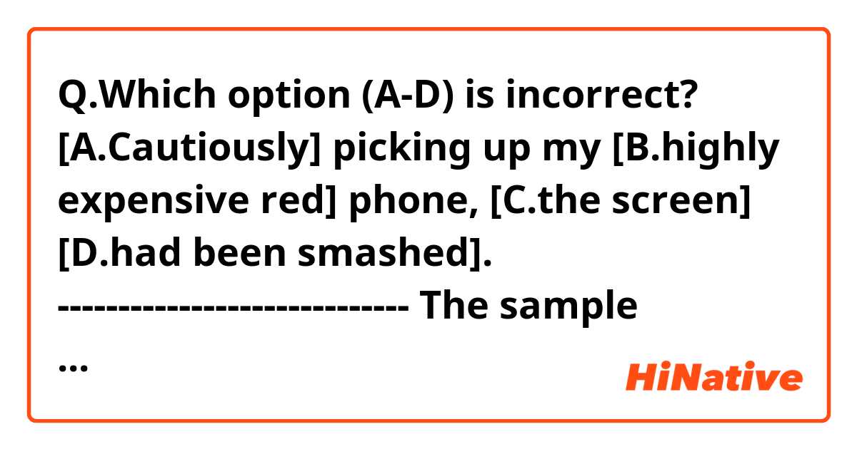 Q.Which option (A-D) is incorrect?

[A.Cautiously] picking up my [B.highly expensive red] phone, [C.the screen] [D.had been smashed].
-----------------------------
The sample answer is C, but I'm not sure how I should correct it.
(Is it supposed to be 'its screen'??)
Thank you!