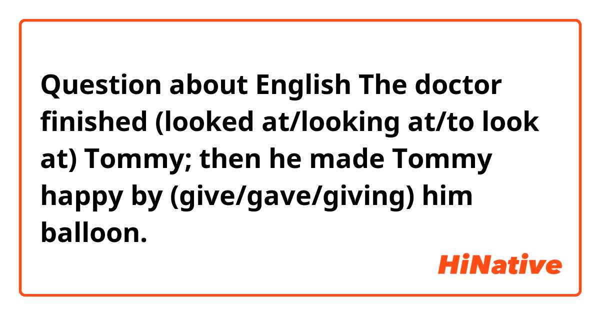 Question about English

The doctor finished (looked at/looking at/to look at) Tommy; then he made Tommy happy by (give/gave/giving) him balloon.