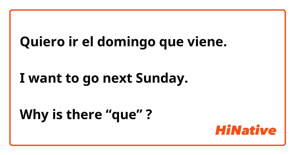 Quiero ir el domingo que viene. 

I want to go next Sunday. 

Why is there “que” ? 