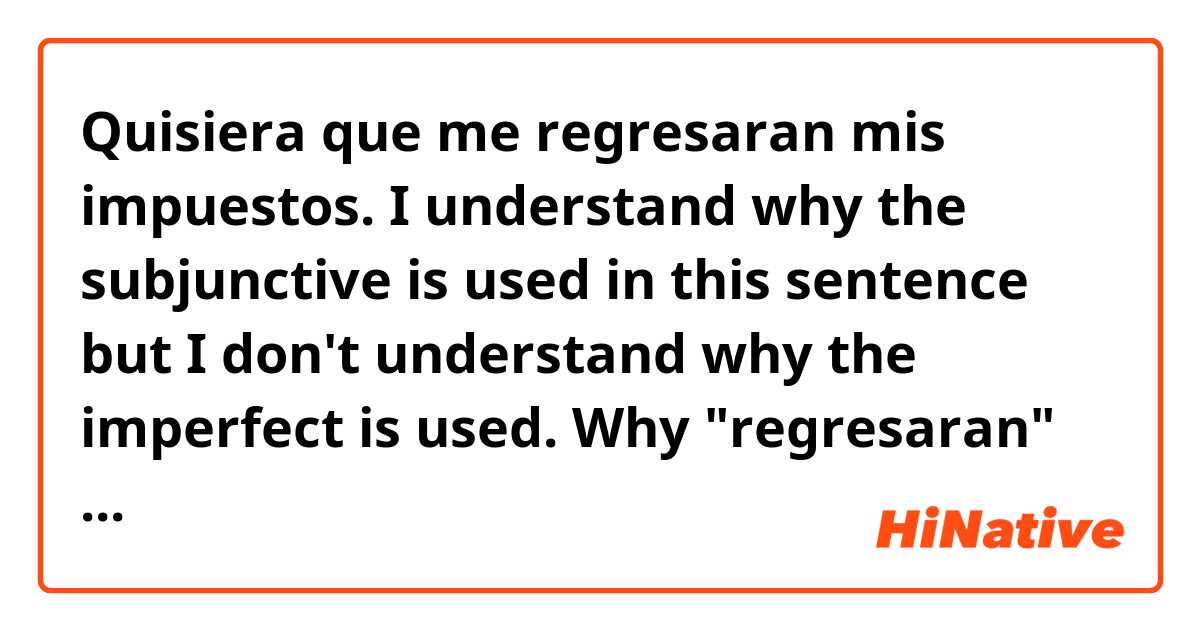 Quisiera que me regresaran mis impuestos.

I understand why the subjunctive is used in this sentence but I don't understand why the imperfect is used. Why "regresaran" and not "regresen?"