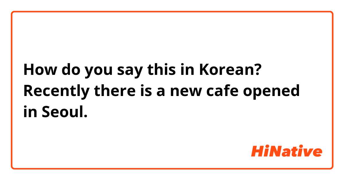 How do you say this in Korean? Recently there is a new cafe opened in Seoul. 