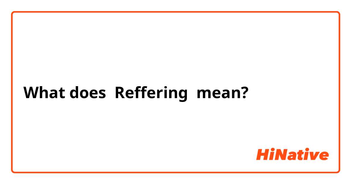 What does Reffering  mean?