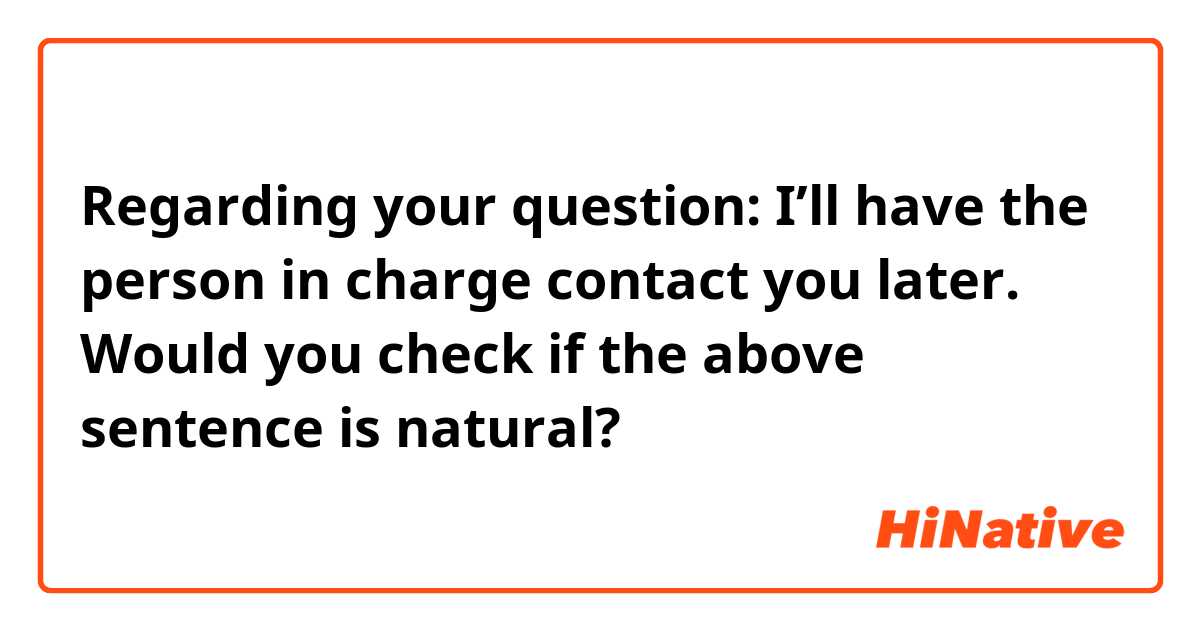Regarding your question: I’ll have the person in charge contact you later.

Would you check if the above sentence is natural?
