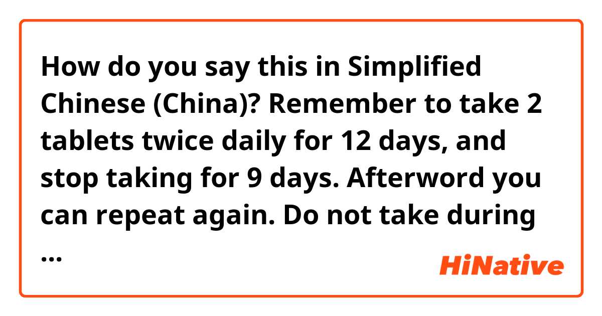 How do you say this in Simplified Chinese (China)? Remember to take 2 tablets twice daily for 12 days, and stop taking for 9 days. Afterword you can repeat again. Do not take during the 9 day off period. 