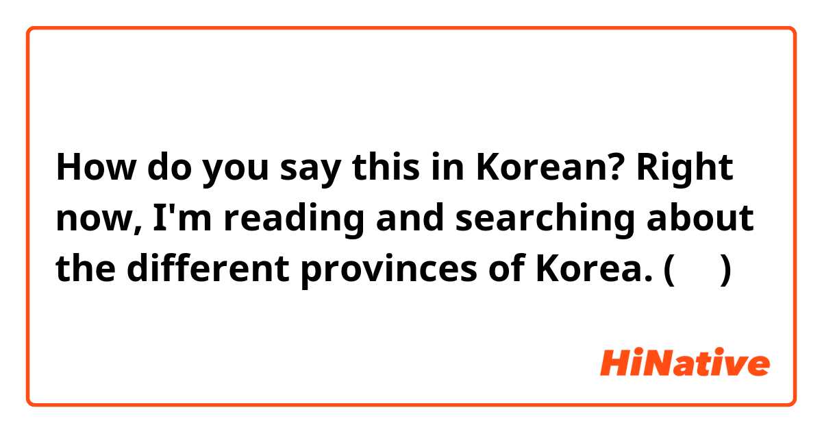 How do you say this in Korean? Right now, I'm reading and searching about the different provinces of Korea. (반말)