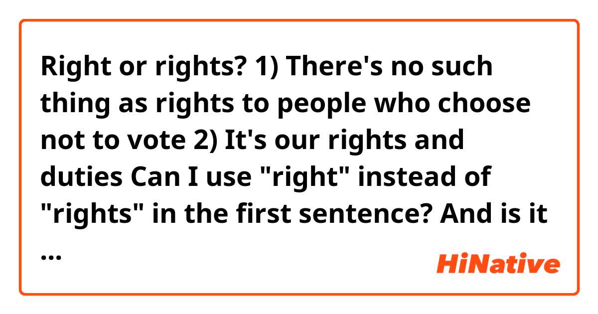 Right or rights?

1) There's no such thing as rights to people who choose not to vote

2) It's our rights and duties

Can I use "right" instead of "rights" in the first sentence? And is it okay to use plural forms of right and duty?