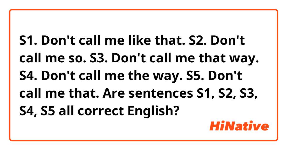 S1. Don't call me like that.
S2. Don't call me so.
S3. Don't call me that way.
S4. Don't call me the way.
S5. Don't call me that.

Are sentences S1, S2, S3, S4, S5 all correct English?