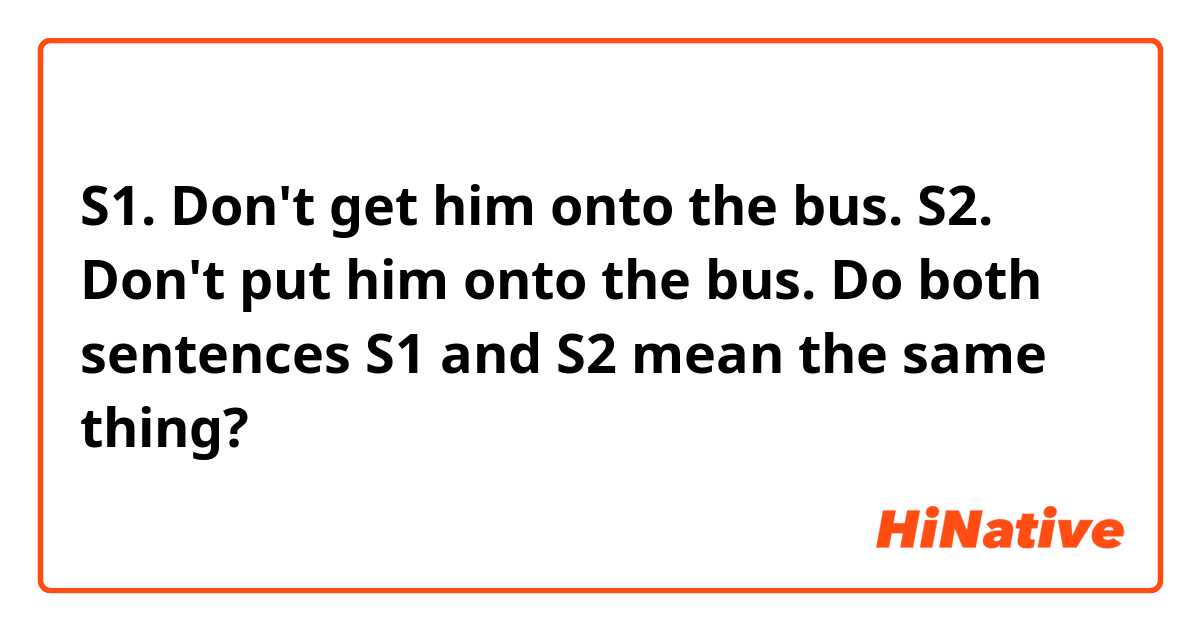 S1. Don't get him onto the bus.
S2. Don't put him onto the bus.

Do both sentences S1 and S2 mean the same thing?
