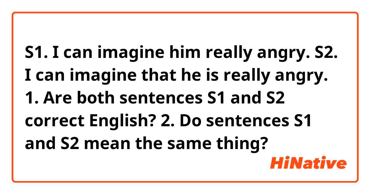 S1. I can imagine him really angry.
S2. I can imagine that he is really angry.

1. Are both sentences S1 and S2 correct English?
2. Do sentences S1 and S2 mean the same thing?