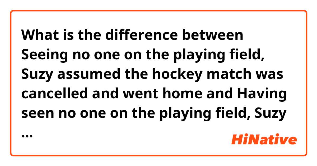 What is the difference between Seeing no one on the playing field, Suzy assumed the hockey match was cancelled and went home and Having seen no one on the playing field, Suzy assumed the hockey match was cancelled and went home ?