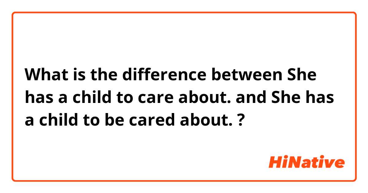 What is the difference between  
She has a child to care about.
 and 
She has a child to be cared about.
 ?