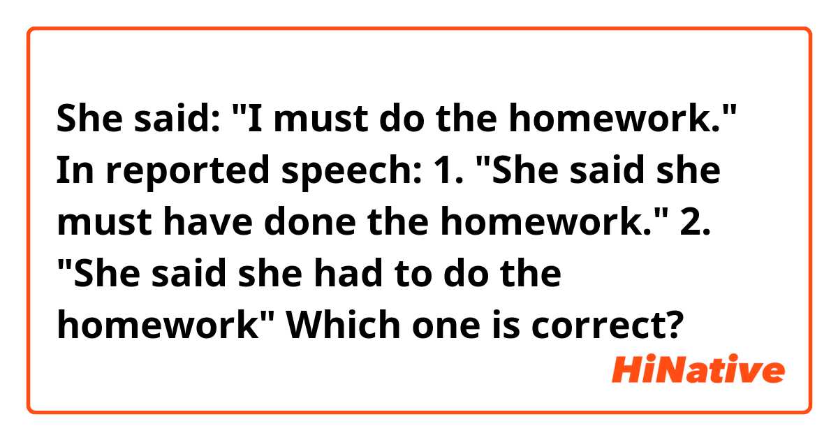 She said: "I must do the homework." 
In reported speech:
1. "She said she must have done the homework."
2. "She said she had to do the homework"

Which one is correct?
