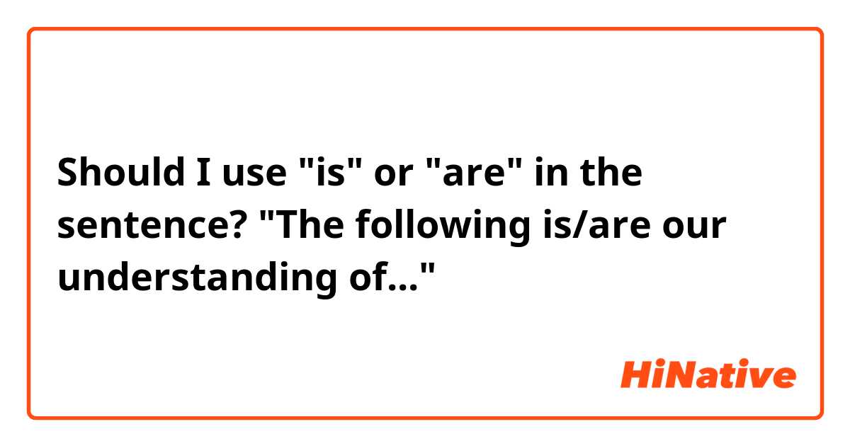 Should I use "is" or "are" in the sentence?
"The following is/are our understanding of..."