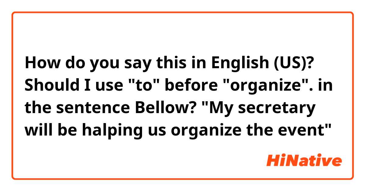 How do you say this in English (US)? Should I use "to" before "organize". in the sentence Bellow?
"My secretary will be halping us organize the event"