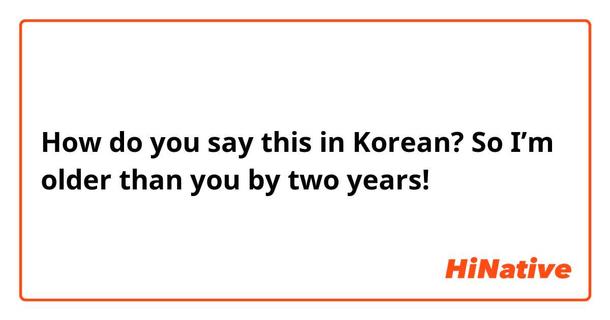 How do you say this in Korean? So I’m older than you by two years! 