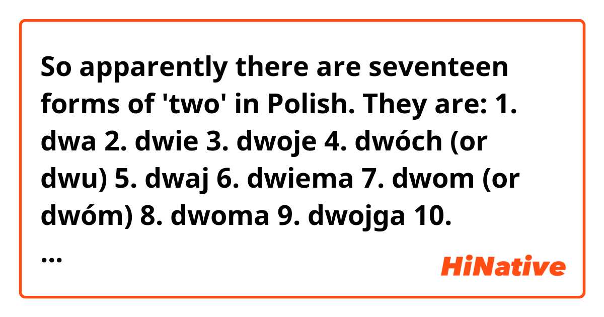 So apparently there are seventeen forms of 'two' in Polish. They are:
1. dwa
2. dwie
3. dwoje
4. dwóch (or dwu)
5. dwaj
6. dwiema
7. dwom (or dwóm)
8. dwoma
9. dwojga
10. dwojgu
11. dwojgiem
12. dwójka
13. dwójki
14. dwójkę
15. dwójką
16. dwójce
17. dwójko
What are the differences between them and when would I use one instead of another?