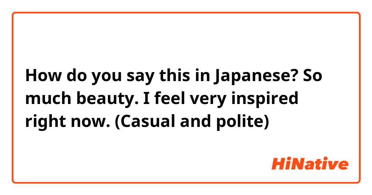 How do you say this in Japanese? So much beauty. I feel very inspired right now. (Casual and polite)