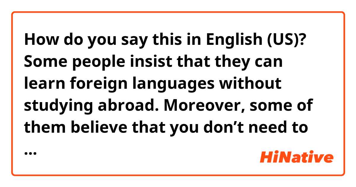 How do you say this in English (US)? Some people insist that they can learn foreign languages without studying abroad. Moreover, some of them believe that you don’t need to study abroad if you just want to acquire a language qualification.