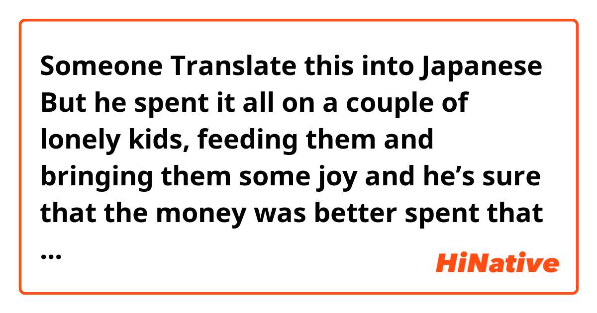 Someone Translate this into Japanese

But he spent it all on a couple of lonely kids, feeding them and bringing them some joy and he’s sure that the money was better spent that way.