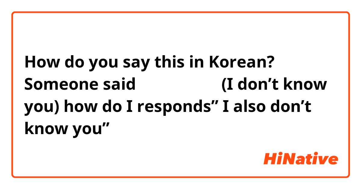 How do you say this in Korean? Someone said 누군지 모르겠어요(I don’t know you) how do I responds” I also don’t know you”