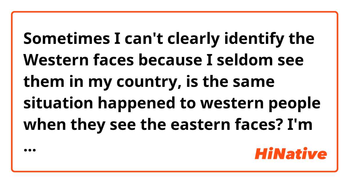 Sometimes I can't clearly identify the Western faces because I seldom see them in my country, is the same situation happened to western people when they see the eastern faces? I'm just curious about it! :-P