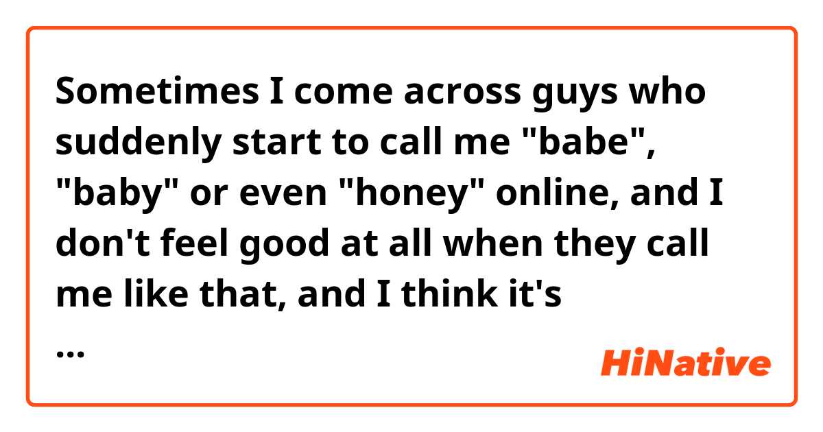 Sometimes I come across guys who suddenly start to call me "babe", "baby" or even "honey" online, and I don't feel good at all when they call me like that, and I think it's absolutely not appropriate. Those terms like babe and honey are usually used between gf and bf relationship, aren't they?