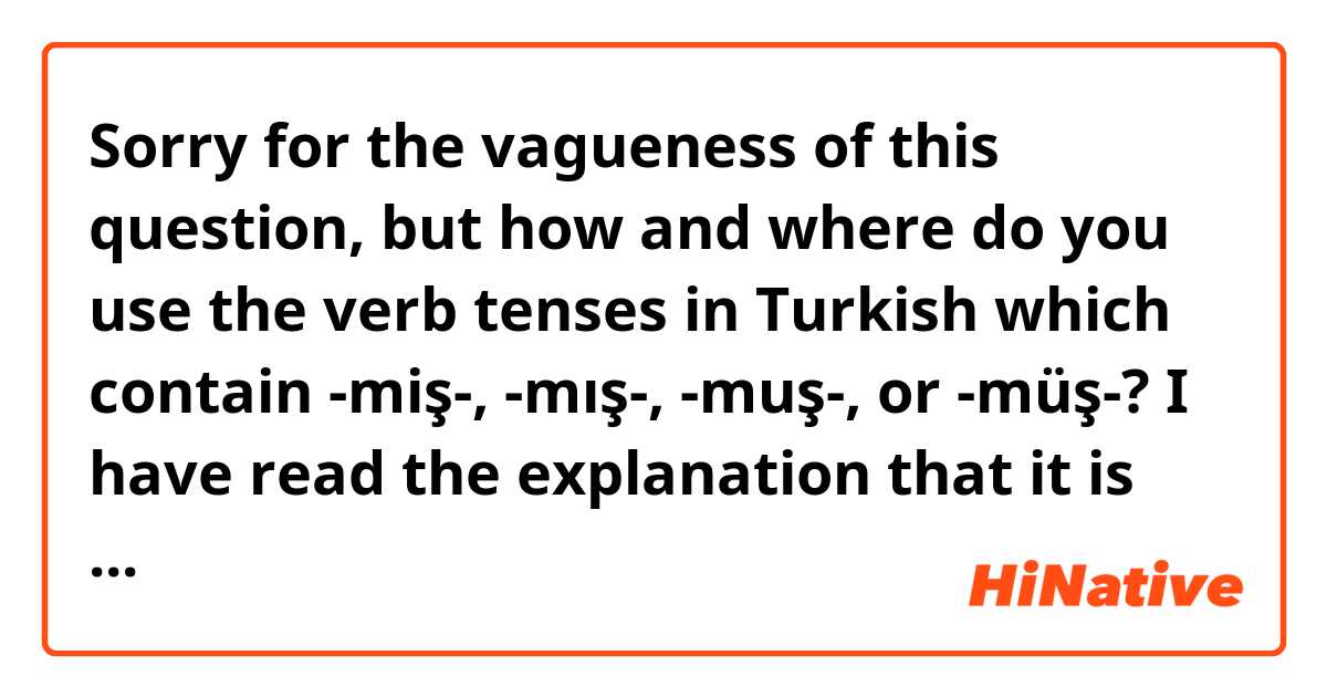 Sorry for the vagueness of this question, but how and where do you use the verb tenses in Turkish which contain -miş-, -mış-, -muş-, or -müş-? I have read the explanation that it is used where an action has occurred in the past, but the speaker has not witnessed it's occurrence. However, in this case, words like "konuşmuşum" and "konuşmuşuz" wouldn't really make any sense because if the first-person speaker has committed the action, they must have witnessed the action themselves. How would each of these be used? If you want to, you can just give me examples for each word.

Also, how would each of the compound tenses including this suffix be used? If you can, give me an example sentence including:
Konuşmuş (any subject)
Konuşuyormuş (any subject)
Konuşurmuş (any subject)
Konuşmuştu (any subject)
Konuşmuşmuş (any subject)
Konuşmuşacak (is this a word?) (any subject)
You can ignore any other compound tenses that may exist. 

Thank you!